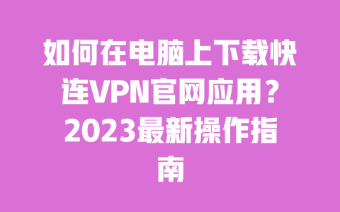 如何在电脑上下载快连VPN官网应用？2023最新操作指南 一