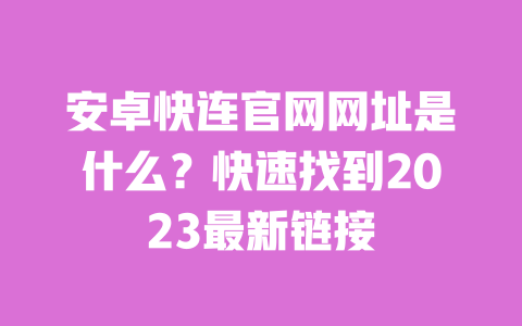 安卓快连官网网址是什么?快速找到2023最新链接 一